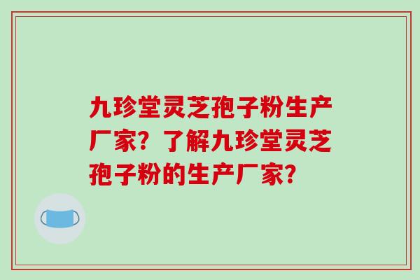 九珍堂灵芝孢子粉生产厂家?了解九珍堂灵芝孢子粉的生产厂家? 九珍堂灵芝孢子粉生产厂家?了解九珍堂灵芝孢子粉的生产厂家?