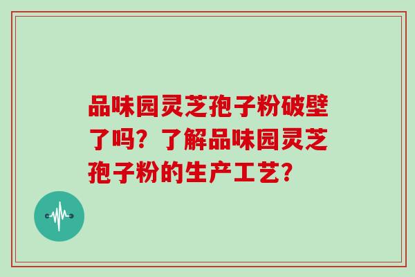 品味园灵芝孢子粉破壁了吗?了解品味园灵芝孢子粉的生产工艺? 品味园灵芝孢子粉破壁了吗?了解品味园灵芝孢子粉的生产工艺?