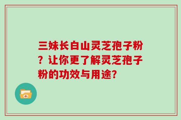 三妹长白山灵芝孢子粉?让你更了解灵芝孢子粉的功效与用途? 三妹长白山灵芝孢子粉?让你更了解灵芝孢子粉的功效与用途?