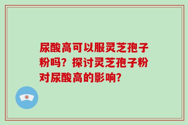 尿酸高可以服灵芝孢子粉吗？探讨灵芝孢子粉对尿酸高的影响？
