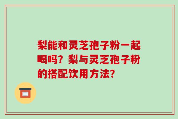 梨能和灵芝孢子粉一起喝吗?梨与灵芝孢子粉的搭配饮用方法? 梨能和灵芝孢子粉一起喝吗?梨与灵芝孢子粉的搭配饮用方法?
