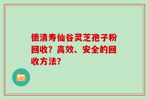 德清寿仙谷灵芝孢子粉回收?高效、安全的回收方法? 德清寿仙谷灵芝孢子粉回收?高效、安全的回收方法?