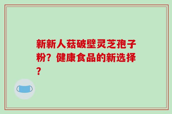 新新人菇破壁灵芝孢子粉?健康食品的新选择? 新新人菇破壁灵芝孢子粉?健康食品的新选择?