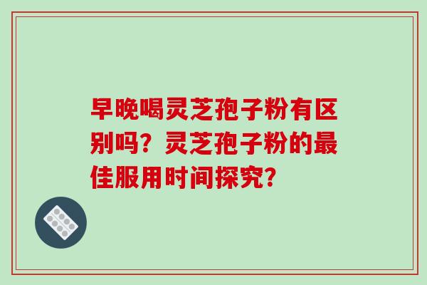 早晚喝灵芝孢子粉有区别吗?灵芝孢子粉的佳服用时间探究? 早晚喝灵芝孢子粉有区别吗?灵芝孢子粉的佳服用时间探究?
