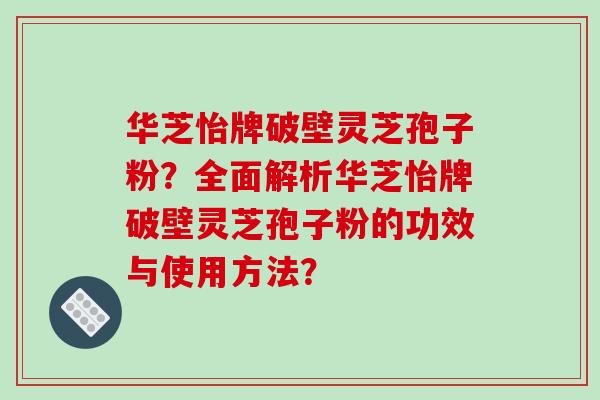 华芝怡牌破壁灵芝孢子粉?全面解析华芝怡牌破壁灵芝孢子粉的功效与使用方法? 华芝怡牌破壁灵芝孢子粉?全面解析华芝怡牌破壁灵芝孢子粉的功效与使用方法?