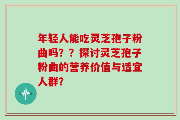 年轻人能吃灵芝孢子粉曲吗??探讨灵芝孢子粉曲的营养价值与适宜人群? 年轻人能吃灵芝孢子粉曲吗??探讨灵芝孢子粉曲的营养价值与适宜人群?