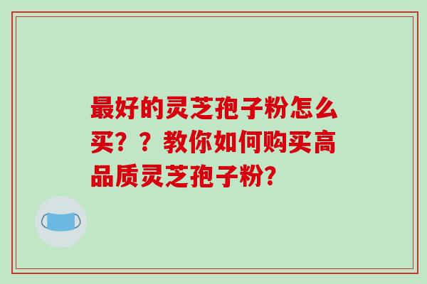 好的灵芝孢子粉怎么买??教你如何购买高品质灵芝孢子粉? 好的灵芝孢子粉怎么买??教你如何购买高品质灵芝孢子粉?