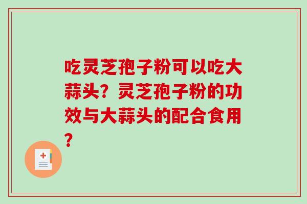 吃灵芝孢子粉可以吃大蒜头?灵芝孢子粉的功效与大蒜头的配合食用? 吃灵芝孢子粉可以吃大蒜头?灵芝孢子粉的功效与大蒜头的配合食用?