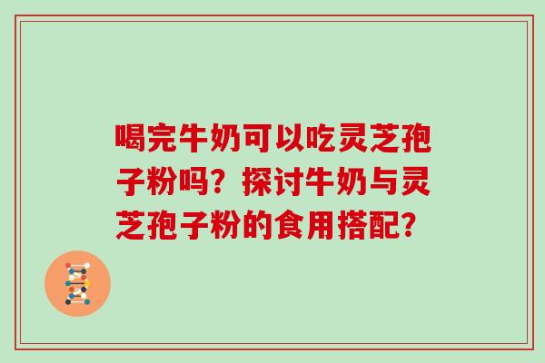 喝完牛奶可以吃灵芝孢子粉吗?探讨牛奶与灵芝孢子粉的食用搭配? 喝完牛奶可以吃灵芝孢子粉吗?探讨牛奶与灵芝孢子粉的食用搭配?