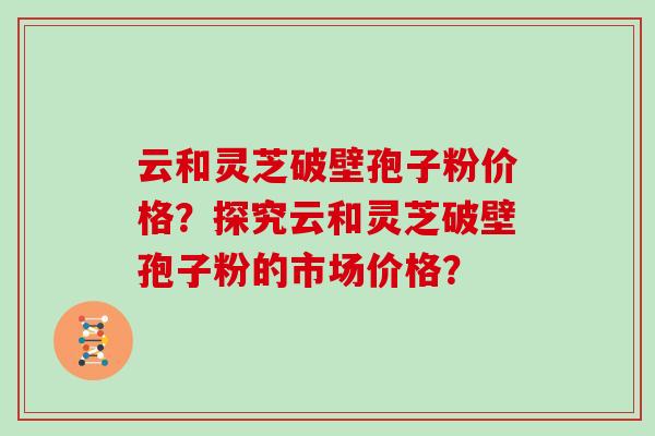 云和灵芝破壁孢子粉价格?探究云和灵芝破壁孢子粉的市场价格? 云和灵芝破壁孢子粉价格?探究云和灵芝破壁孢子粉的市场价格?