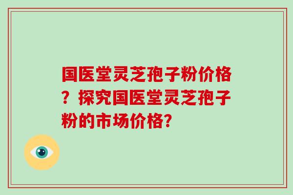 国医堂灵芝孢子粉价格？探究国医堂灵芝孢子粉的市场价格？