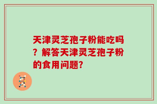 天津灵芝孢子粉能吃吗？解答天津灵芝孢子粉的食用问题？
