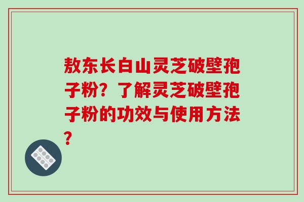 敖东长白山灵芝破壁孢子粉?了解灵芝破壁孢子粉的功效与使用方法? 敖东长白山灵芝破壁孢子粉?了解灵芝破壁孢子粉的功效与使用方法?
