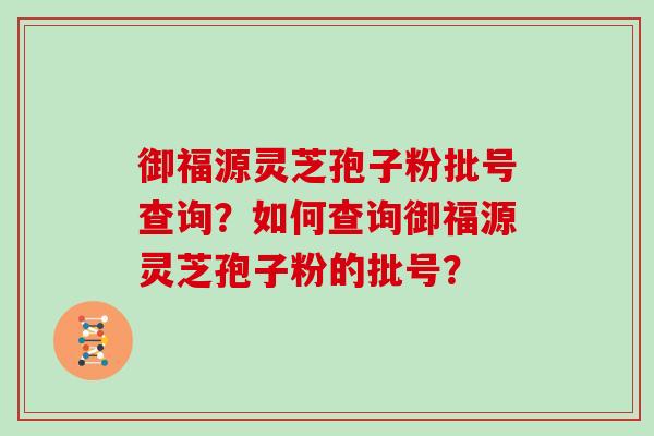 御福源灵芝孢子粉批号查询?如何查询御福源灵芝孢子粉的批号? 御福源灵芝孢子粉批号查询?如何查询御福源灵芝孢子粉的批号?