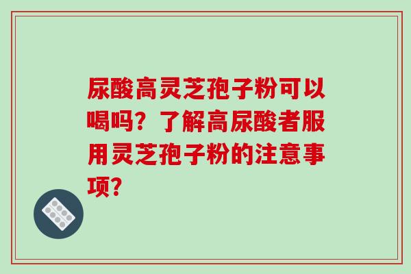 尿酸高灵芝孢子粉可以喝吗?了解高尿酸者服用灵芝孢子粉的注意事项? 尿酸高灵芝孢子粉可以喝吗?了解高尿酸者服用灵芝孢子粉的注意事项?