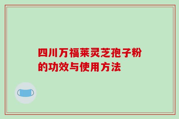 四川万福莱灵芝孢子粉的功效与使用方法 四川万福莱灵芝孢子粉的功效与使用方法