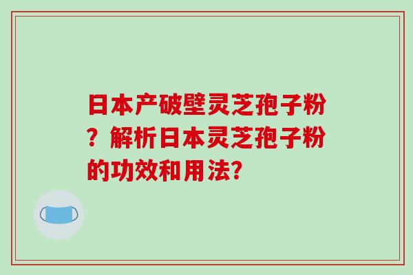 日本产破壁灵芝孢子粉？解析日本灵芝孢子粉的功效和用法？