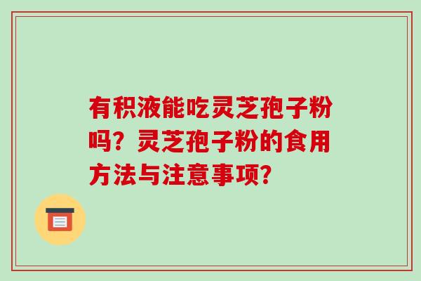 有积液能吃灵芝孢子粉吗?灵芝孢子粉的食用方法与注意事项? 有积液能吃灵芝孢子粉吗?灵芝孢子粉的食用方法与注意事项?