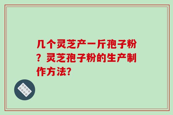几个灵芝产一斤孢子粉?灵芝孢子粉的生产制作方法? 几个灵芝产一斤孢子粉?灵芝孢子粉的生产制作方法?