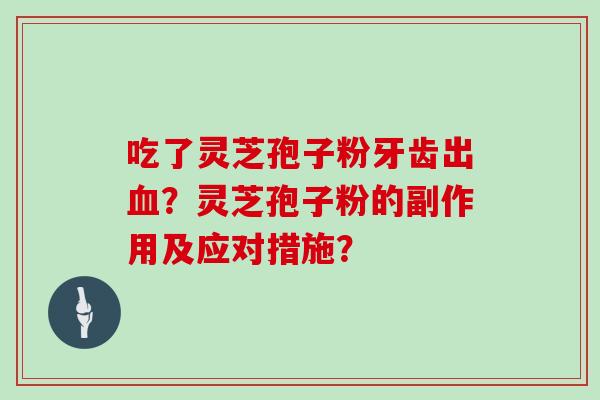吃了灵芝孢子粉牙齿出?灵芝孢子粉的副作用及应对措施? 吃了灵芝孢子粉牙齿出?灵芝孢子粉的副作用及应对措施?