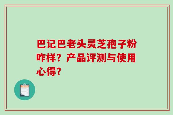 巴记巴老头灵芝孢子粉咋样?产品评测与使用心得? 巴记巴老头灵芝孢子粉咋样?产品评测与使用心得?