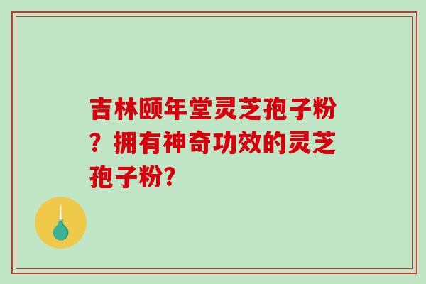 吉林颐年堂灵芝孢子粉？拥有神奇功效的灵芝孢子粉？