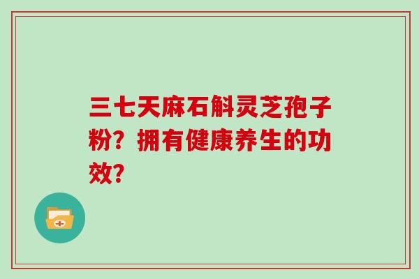 三七天麻石斛灵芝孢子粉?拥有健康养生的功效? 三七天麻石斛灵芝孢子粉?拥有健康养生的功效?