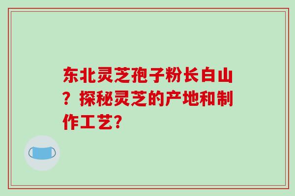东北灵芝孢子粉长白山?探秘灵芝的产地和制作工艺? 东北灵芝孢子粉长白山?探秘灵芝的产地和制作工艺?
