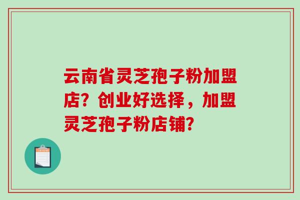 云南省灵芝孢子粉加盟店?创业好选择,加盟灵芝孢子粉店铺? 云南省灵芝孢子粉加盟店?创业好选择,加盟灵芝孢子粉店铺?