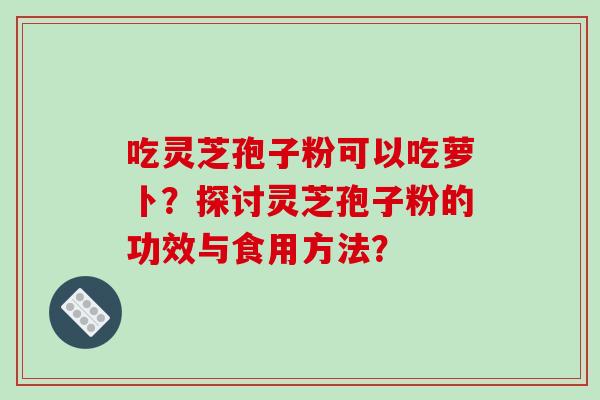 吃灵芝孢子粉可以吃萝卜？探讨灵芝孢子粉的功效与食用方法？