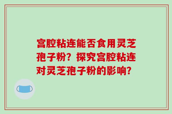 宫腔粘连能否食用灵芝孢子粉？探究宫腔粘连对灵芝孢子粉的影响？