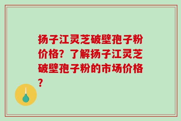 扬子江灵芝破壁孢子粉价格?了解扬子江灵芝破壁孢子粉的市场价格? 扬子江灵芝破壁孢子粉价格?了解扬子江灵芝破壁孢子粉的市场价格?