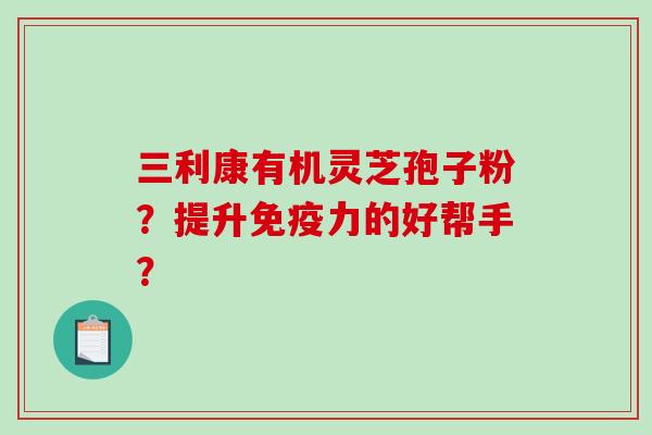 三利康有机灵芝孢子粉?提升免疫力的好帮手? 三利康有机灵芝孢子粉?提升免疫力的好帮手?
