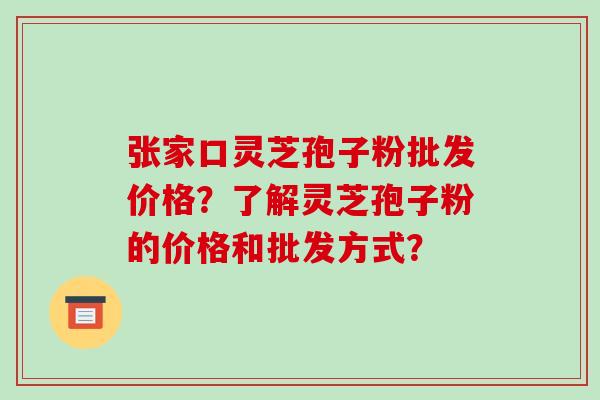 张家口灵芝孢子粉批发价格?了解灵芝孢子粉的价格和批发方式? 张家口灵芝孢子粉批发价格?了解灵芝孢子粉的价格和批发方式?