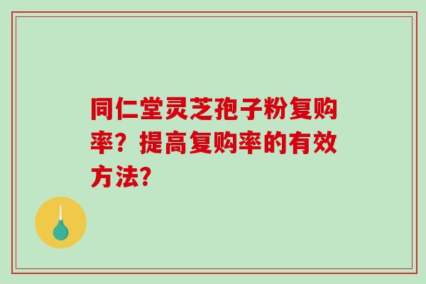 同仁堂灵芝孢子粉复购率?提高复购率的有效方法? 同仁堂灵芝孢子粉复购率?提高复购率的有效方法?