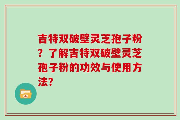 吉特双破壁灵芝孢子粉？了解吉特双破壁灵芝孢子粉的功效与使用方法？