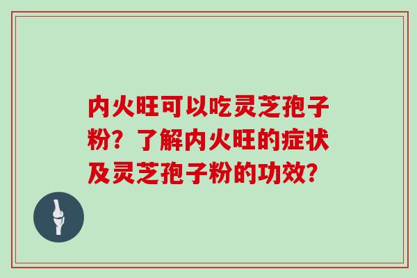 内火旺可以吃灵芝孢子粉?了解内火旺的症状及灵芝孢子粉的功效? 内火旺可以吃灵芝孢子粉?了解内火旺的症状及灵芝孢子粉的功效?