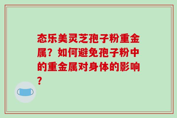 态乐美灵芝孢子粉重金属?如何避免孢子粉中的重金属对身体的影响? 态乐美灵芝孢子粉重金属?如何避免孢子粉中的重金属对身体的影响?