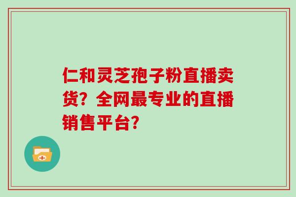 仁和灵芝孢子粉直播卖货?全网专业的直播销售平台? 仁和灵芝孢子粉直播卖货?全网专业的直播销售平台?