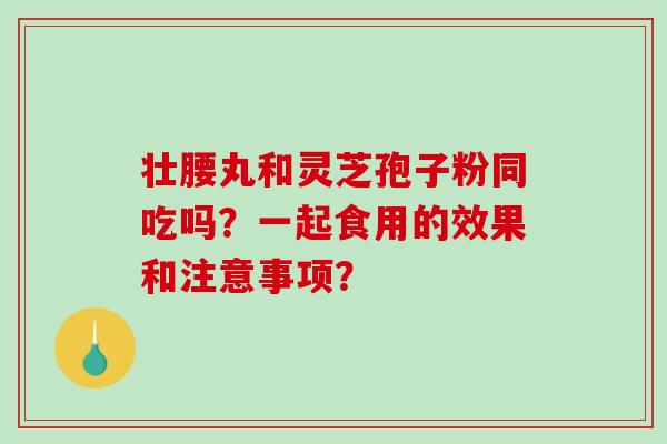 壮腰丸和灵芝孢子粉同吃吗?一起食用的效果和注意事项? 壮腰丸和灵芝孢子粉同吃吗?一起食用的效果和注意事项?