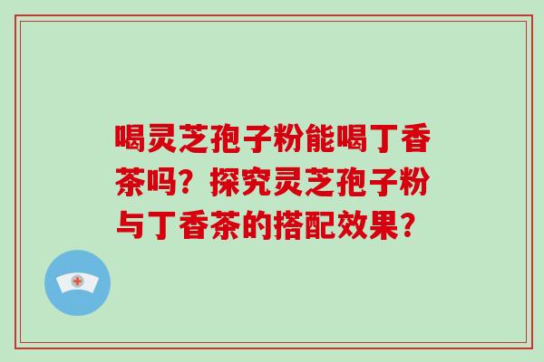 喝灵芝孢子粉能喝丁香茶吗?探究灵芝孢子粉与丁香茶的搭配效果? 喝灵芝孢子粉能喝丁香茶吗?探究灵芝孢子粉与丁香茶的搭配效果?