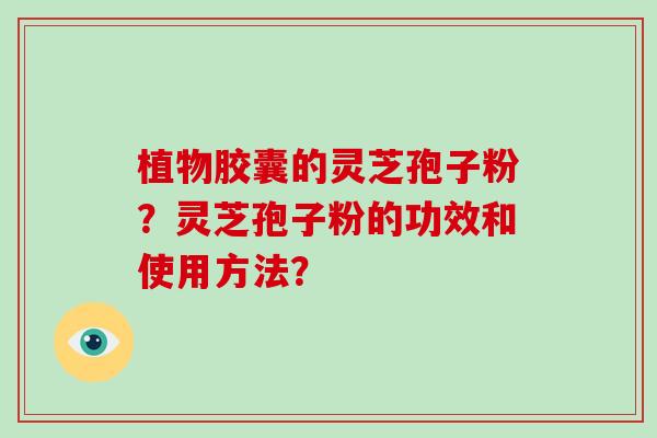 植物胶囊的灵芝孢子粉?灵芝孢子粉的功效和使用方法? 植物胶囊的灵芝孢子粉?灵芝孢子粉的功效和使用方法?