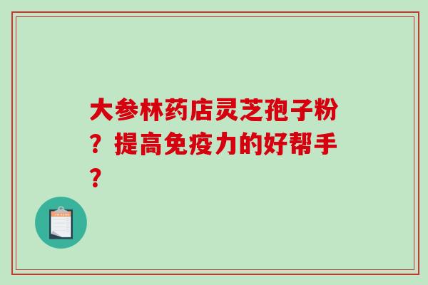大参林药店灵芝孢子粉?提高免疫力的好帮手? 大参林药店灵芝孢子粉?提高免疫力的好帮手?