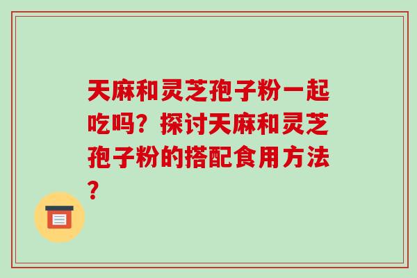 天麻和灵芝孢子粉一起吃吗？探讨天麻和灵芝孢子粉的搭配食用方法？