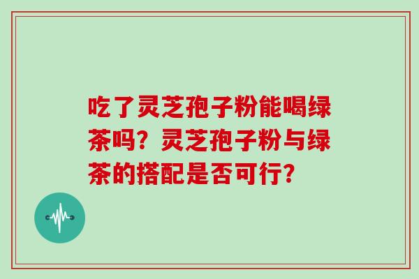 吃了灵芝孢子粉能喝绿茶吗?灵芝孢子粉与绿茶的搭配是否可行? 吃了灵芝孢子粉能喝绿茶吗?灵芝孢子粉与绿茶的搭配是否可行?