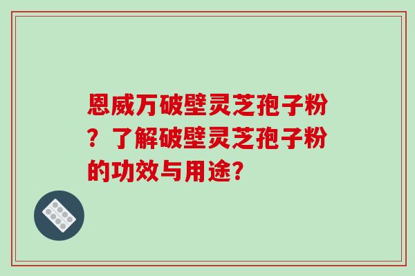 恩威万破壁灵芝孢子粉？了解破壁灵芝孢子粉的功效与用途？