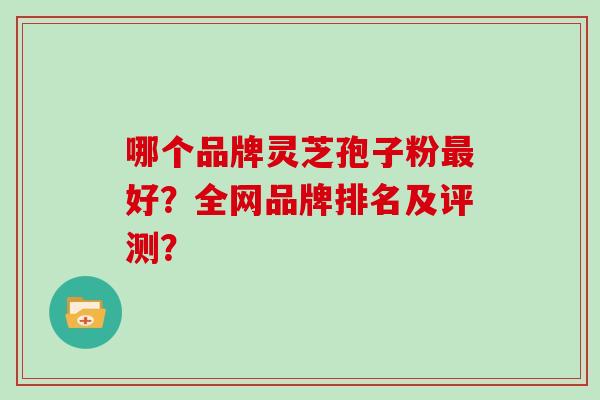 哪个品牌灵芝孢子粉好?全网品牌排名及评测? 哪个品牌灵芝孢子粉好?全网品牌排名及评测?