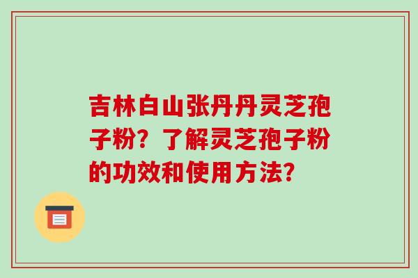 吉林白山张丹丹灵芝孢子粉?了解灵芝孢子粉的功效和使用方法? 吉林白山张丹丹灵芝孢子粉?了解灵芝孢子粉的功效和使用方法?