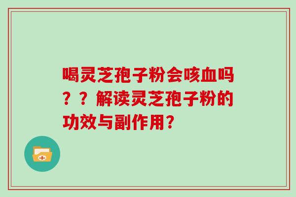 喝灵芝孢子粉会咳吗??解读灵芝孢子粉的功效与副作用? 喝灵芝孢子粉会咳吗??解读灵芝孢子粉的功效与副作用?