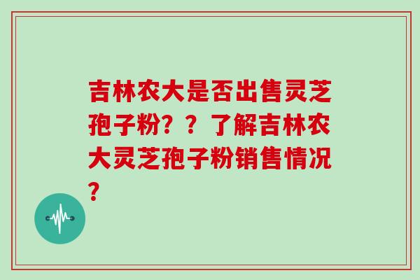 吉林农大是否出售灵芝孢子粉??了解吉林农大灵芝孢子粉销售情况? 吉林农大是否出售灵芝孢子粉??了解吉林农大灵芝孢子粉销售情况?
